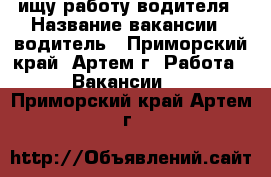 ищу работу водителя › Название вакансии ­ водитель - Приморский край, Артем г. Работа » Вакансии   . Приморский край,Артем г.